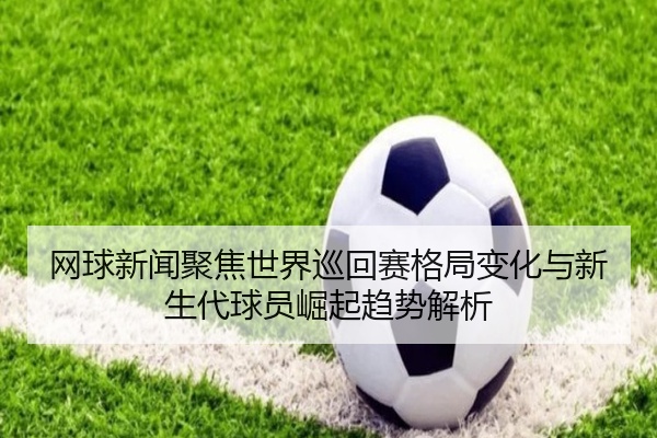 网球新闻聚焦世界巡回赛格局变化与新生代球员崛起趋势解析