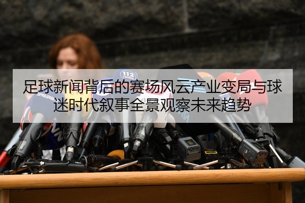 足球新闻背后的赛场风云产业变局与球迷时代叙事全景观察未来趋势
