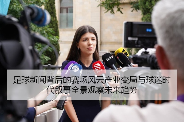 足球新闻背后的赛场风云产业变局与球迷时代叙事全景观察未来趋势