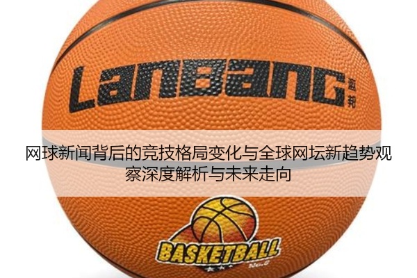网球新闻背后的竞技格局变化与全球网坛新趋势观察深度解析与未来走向