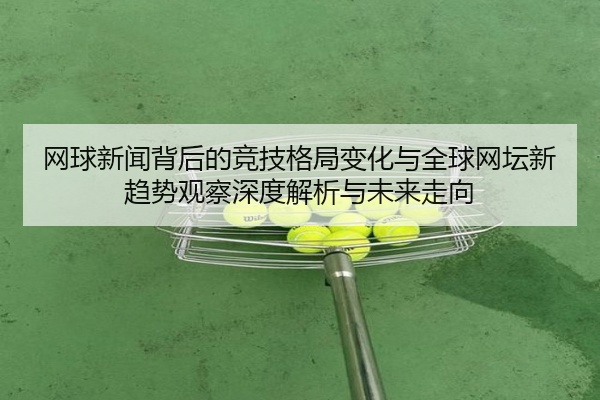 网球新闻背后的竞技格局变化与全球网坛新趋势观察深度解析与未来走向