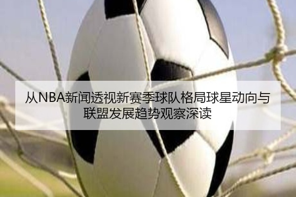 从NBA新闻透视新赛季球队格局球星动向与联盟发展趋势观察深读