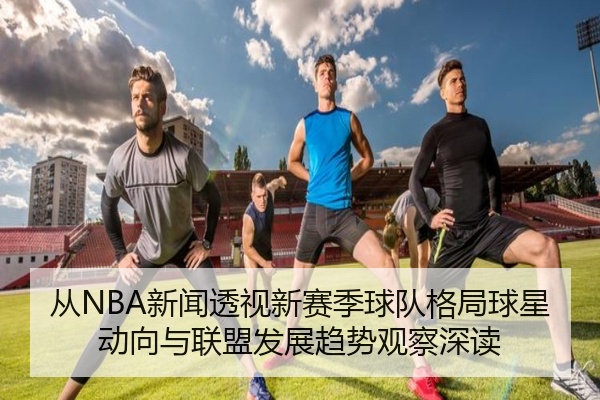 从NBA新闻透视新赛季球队格局球星动向与联盟发展趋势观察深读