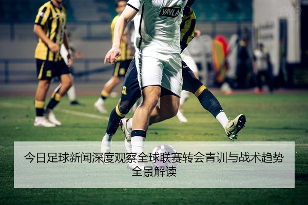 今日足球新闻深度观察全球联赛转会青训与战术趋势全景解读