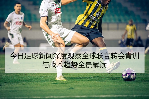今日足球新闻深度观察全球联赛转会青训与战术趋势全景解读