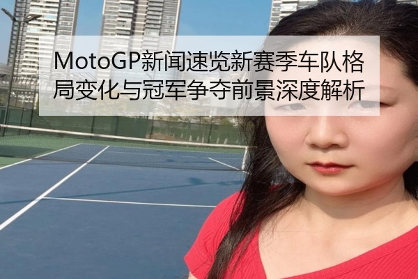 MotoGP新闻速览新赛季车队格局变化与冠军争夺前景深度解析