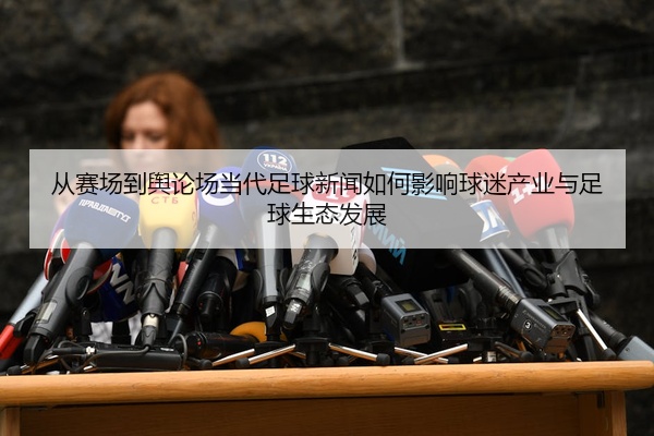 从赛场到舆论场当代足球新闻如何影响球迷产业与足球生态发展