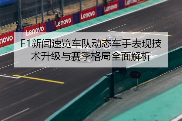 F1新闻速览车队动态车手表现技术升级与赛季格局全面解析