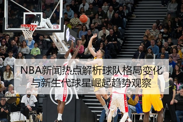 NBA新闻热点解析球队格局变化与新生代球星崛起趋势观察