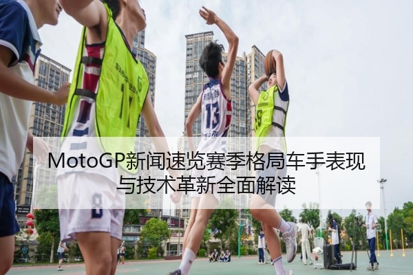 MotoGP新闻速览赛季格局车手表现与技术革新全面解读