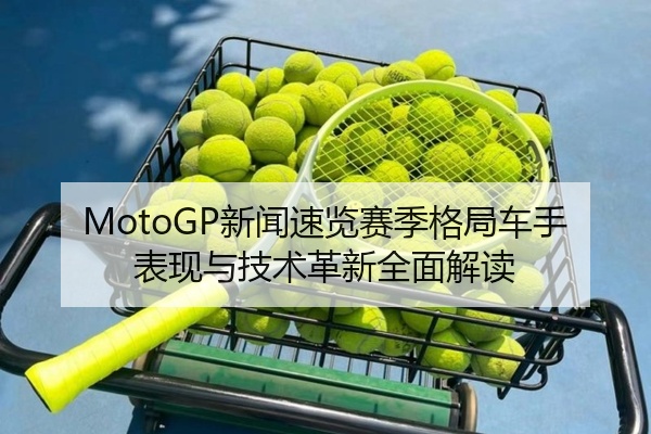 MotoGP新闻速览赛季格局车手表现与技术革新全面解读