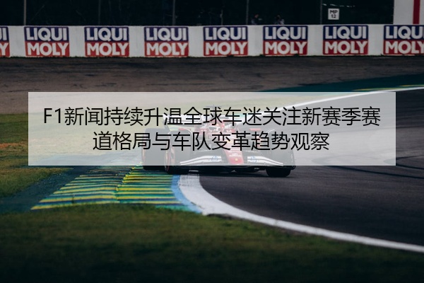 F1新闻持续升温全球车迷关注新赛季赛道格局与车队变革趋势观察