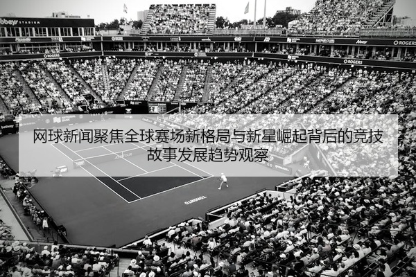 网球新闻聚焦全球赛场新格局与新星崛起背后的竞技故事发展趋势观察