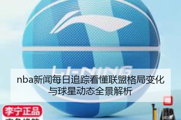 nba新闻每日追踪看懂联盟格局变化与球星动态全景解析