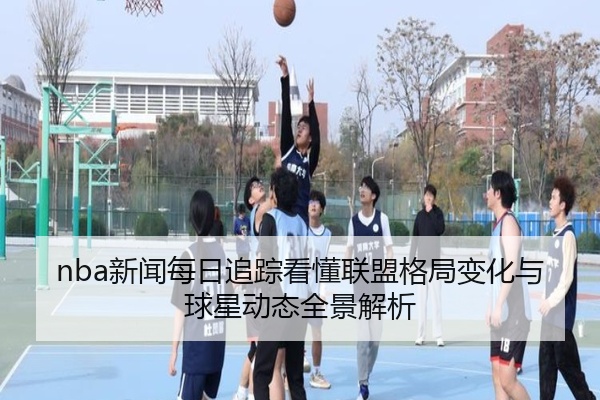 nba新闻每日追踪看懂联盟格局变化与球星动态全景解析
