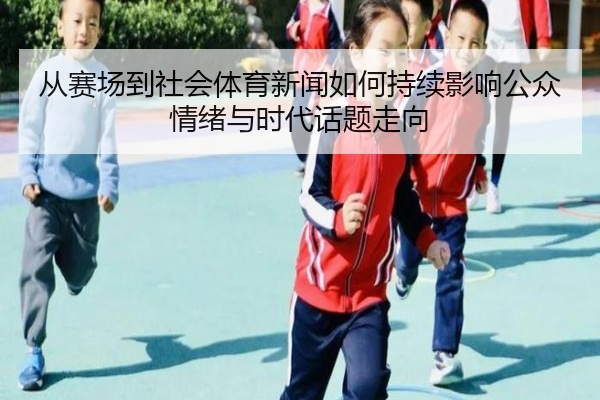 从赛场到社会体育新闻如何持续影响公众情绪与时代话题走向