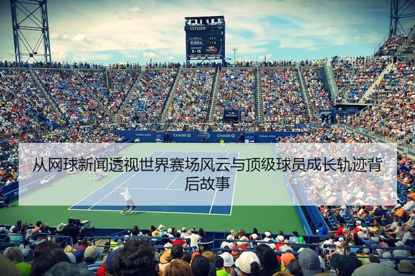 从网球新闻透视世界赛场风云与顶级球员成长轨迹背后故事