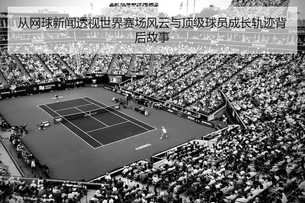 从网球新闻透视世界赛场风云与顶级球员成长轨迹背后故事