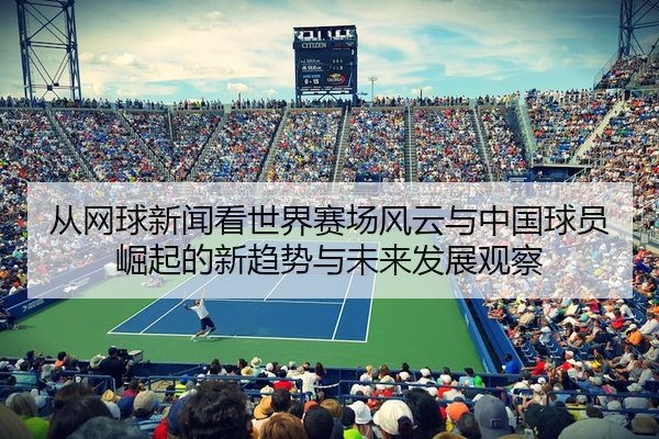 从网球新闻看世界赛场风云与中国球员崛起的新趋势与未来发展观察