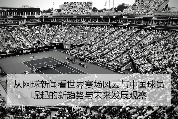 从网球新闻看世界赛场风云与中国球员崛起的新趋势与未来发展观察