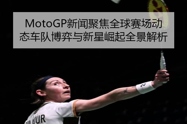 MotoGP新闻聚焦全球赛场动态车队博弈与新星崛起全景解析