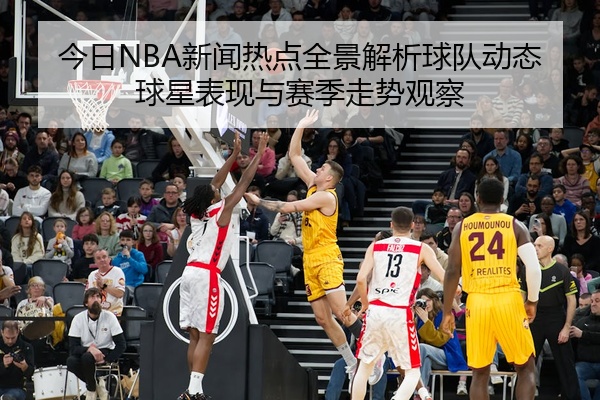 今日NBA新闻热点全景解析球队动态球星表现与赛季走势观察
