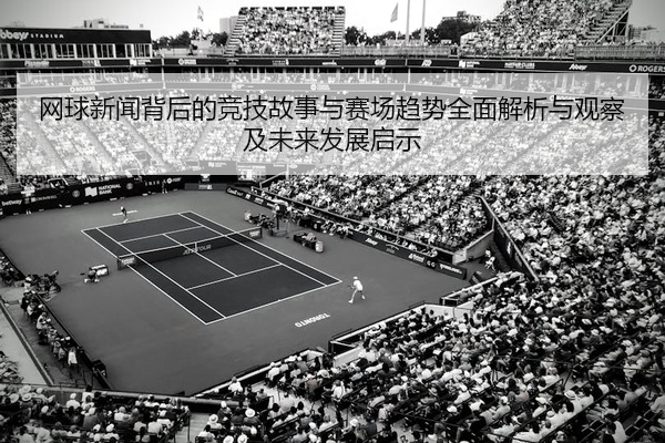 网球新闻背后的竞技故事与赛场趋势全面解析与观察及未来发展启示