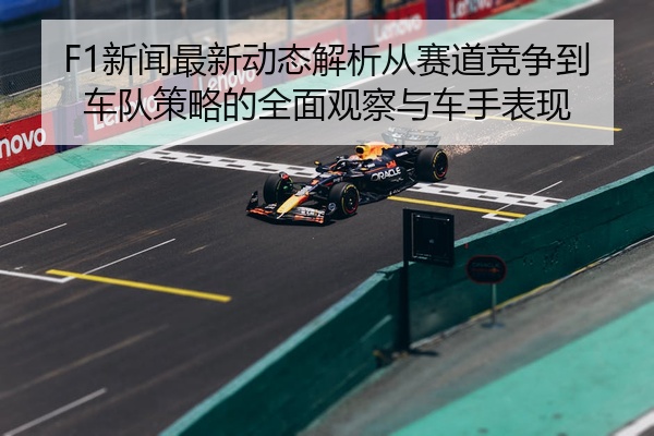 F1新闻最新动态解析从赛道竞争到车队策略的全面观察与车手表现
