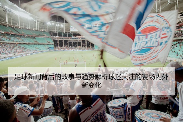 足球新闻背后的故事与趋势解析球迷关注的赛场内外新变化