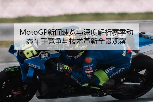 MotoGP新闻速览与深度解析赛季动态车手竞争与技术革新全景观察