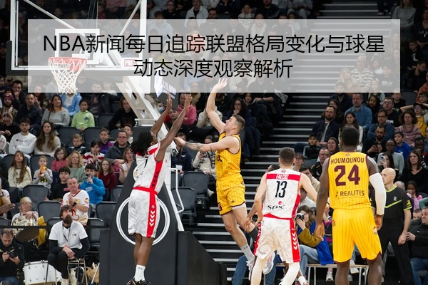 NBA新闻每日追踪联盟格局变化与球星动态深度观察解析
