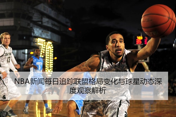 NBA新闻每日追踪联盟格局变化与球星动态深度观察解析