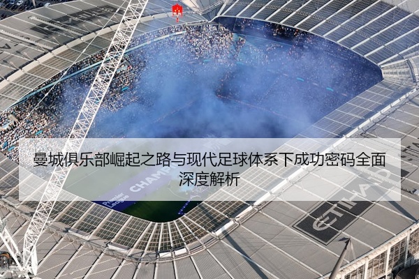曼城俱乐部崛起之路与现代足球体系下成功密码全面深度解析