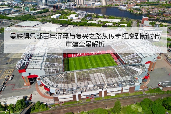 曼联俱乐部百年沉浮与复兴之路从传奇红魔到新时代重建全景解析