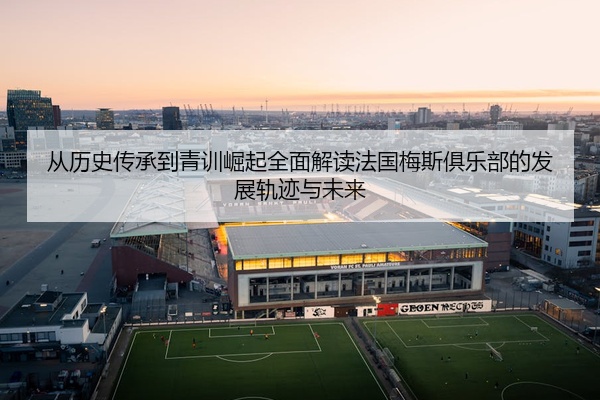 从历史传承到青训崛起全面解读法国梅斯俱乐部的发展轨迹与未来
