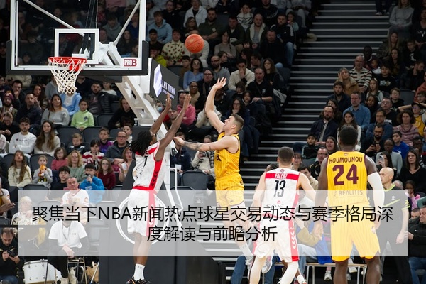 聚焦当下NBA新闻热点球星交易动态与赛季格局深度解读与前瞻分析