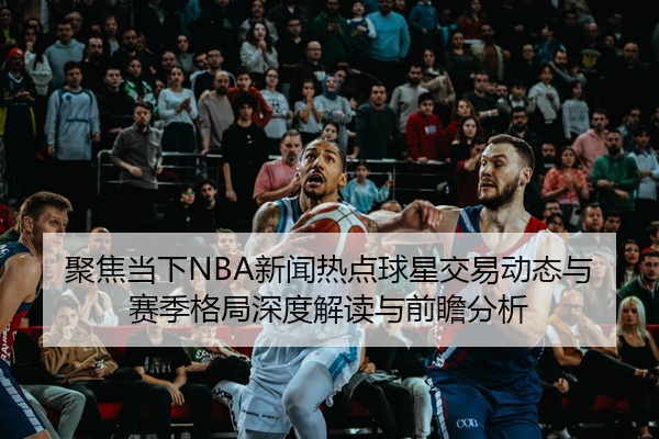 聚焦当下NBA新闻热点球星交易动态与赛季格局深度解读与前瞻分析