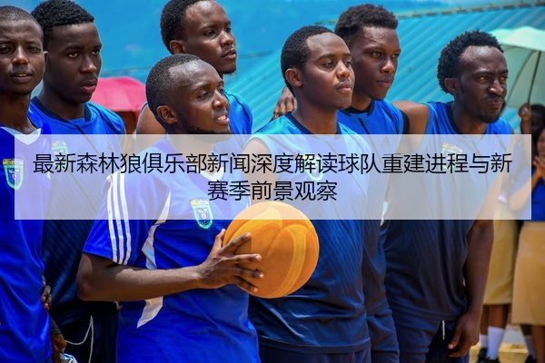 最新森林狼俱乐部新闻深度解读球队重建进程与新赛季前景观察