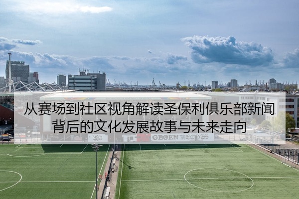 从赛场到社区视角解读圣保利俱乐部新闻背后的文化发展故事与未来走向