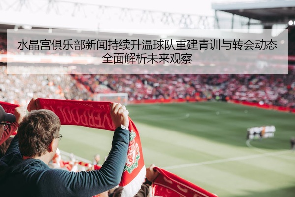 水晶宫俱乐部新闻持续升温球队重建青训与转会动态全面解析未来观察