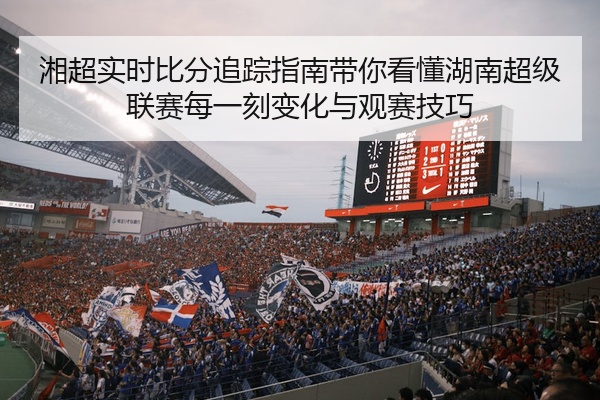 湘超实时比分追踪指南带你看懂湖南超级联赛每一刻变化与观赛技巧