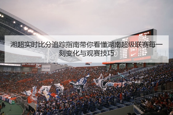 湘超实时比分追踪指南带你看懂湖南超级联赛每一刻变化与观赛技巧