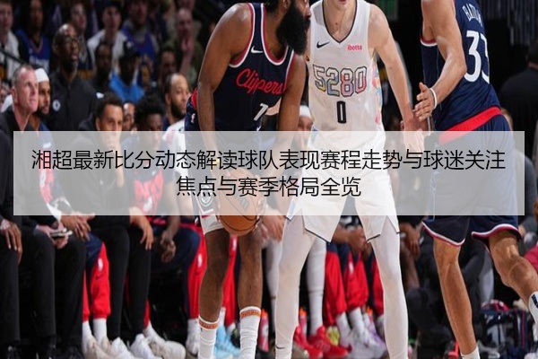 湘超最新比分动态解读球队表现赛程走势与球迷关注焦点与赛季格局全览