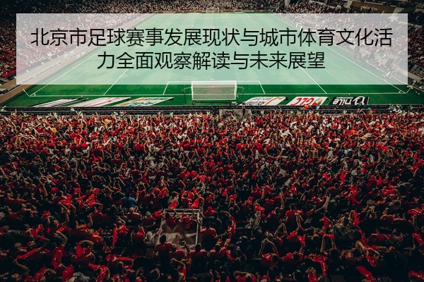 北京市足球赛事发展现状与城市体育文化活力全面观察解读与未来展望