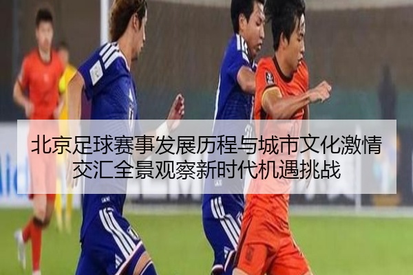 北京足球赛事发展历程与城市文化激情交汇全景观察新时代机遇挑战
